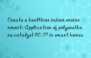 create a healthier indoor environment: application of polyurethane catalyst pc-77 in smart homes