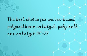 the best choice for water-based polyurethane catalyst: polyurethane catalyst pc-77