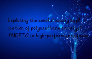 exploring the revolutionary application of polyurethane catalyst pmdeta in high-performance foam