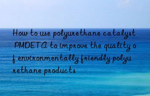 how to use polyurethane catalyst pmdeta to improve the quality of environmentally friendly polyurethane products