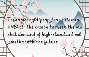 tetramethyldipropylene triamine tmbpa: the choice to meet the market demand of high-standard polyurethane in the future