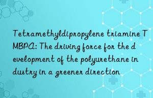 tetramethyldipropylene triamine tmbpa: the driving force for the development of the polyurethane industry in a greener direction