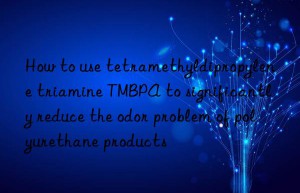 how to use tetramethyldipropylene triamine tmbpa to significantly reduce the odor problem of polyurethane products