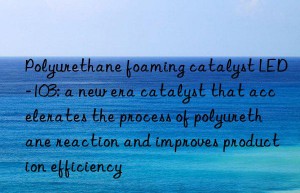polyurethane foaming catalyst led-103: a new era catalyst that accelerates the process of polyurethane reaction and improves production efficiency