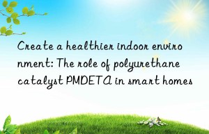 create a healthier indoor environment: the role of polyurethane catalyst pmdeta in smart homes