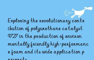 exploring the revolutionary contribution of polyurethane catalyst 9727 in the production of environmentally friendly high-performance foam and its wide application prospects