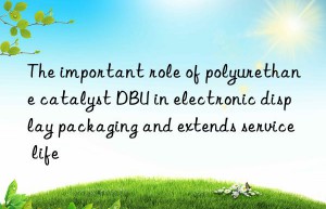 the important role of polyurethane catalyst dbu in electronic display packaging and extends service life