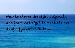 how to choose the right polyurethane foam catalyst to meet the needs of different industries