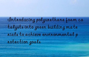 introducing polyurethane foam catalysts into green building materials to achieve environmental protection goals