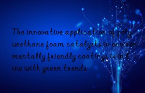 the innovative application of polyurethane foam catalysts in environmentally friendly coatings is in line with green trends