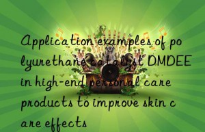 application examples of polyurethane catalyst dmdee in high-end personal care products to improve skin care effects