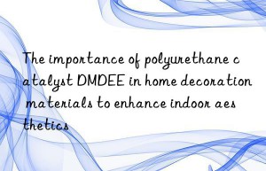 the importance of polyurethane catalyst dmdee in home decoration materials to enhance indoor aesthetics