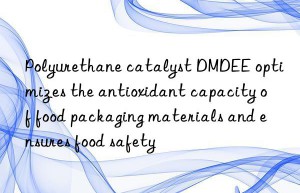 polyurethane catalyst dmdee optimizes the antioxidant capacity of food packaging materials and ensures food safety