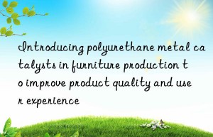 introducing polyurethane metal catalysts in furniture production to improve product quality and user experience