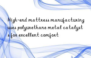 high-end mattress manufacturing uses polyurethane metal catalysts for excellent comfort