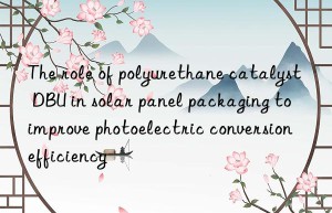 the role of polyurethane catalyst dbu in solar panel packaging to improve photoelectric conversion efficiency