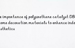 the importance of polyurethane catalyst dbu in home decoration materials to enhance indoor aesthetics