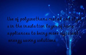 use of polyurethane metal catalysts in the insulation layer of home appliances to bring more efficient energy saving solutions