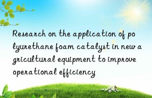 research on the application of polyurethane foam catalyst in new agricultural equipment to improve operational efficiency
