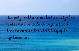 use polyurethane metal catalysts in electric vehicle charging facilities to ensure the stability of long-term use
