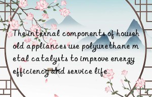the internal components of household appliances use polyurethane metal catalysts to improve energy efficiency and service life