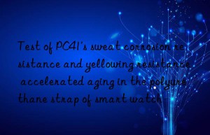 test of pc41’s sweat corrosion resistance and yellowing resistance accelerated aging in the polyurethane strap of smart watch