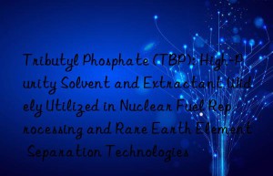 Tributyl Phosphate (TBP): High-Purity Solvent and Extractant Widely Utilized in Nuclear Fuel Reprocessing and Rare Earth Element Separation Technologies